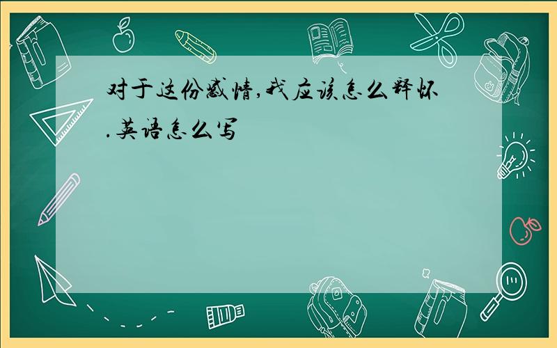 对于这份感情,我应该怎么释怀.英语怎么写