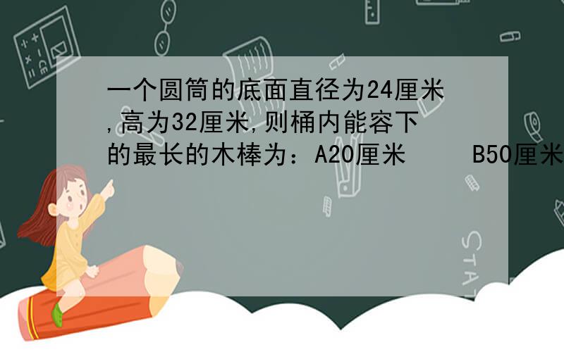 一个圆筒的底面直径为24厘米,高为32厘米,则桶内能容下的最长的木棒为：A20厘米   B50厘米   C40厘米   D45厘米在同一平面上把三边BC=3,AC=4,AB=5的三角形沿最长边AB翻折后得