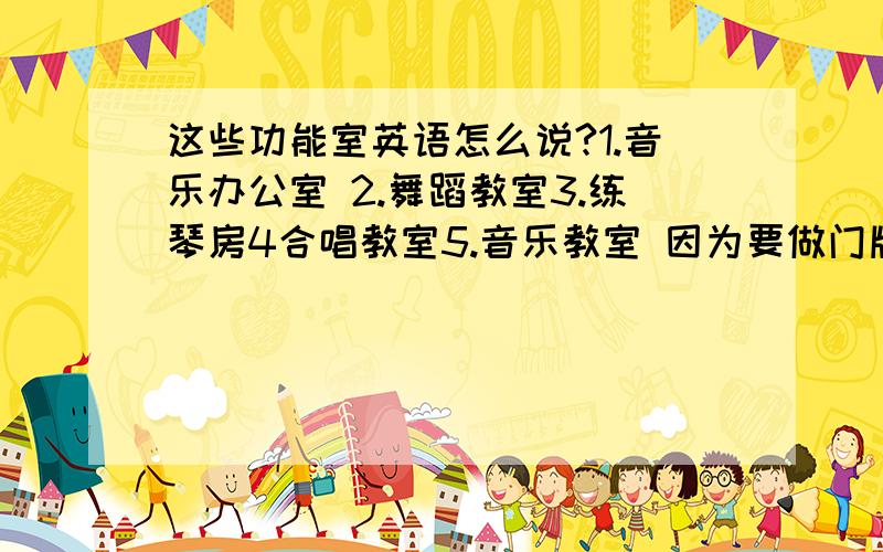 这些功能室英语怎么说?1.音乐办公室 2.舞蹈教室3.练琴房4合唱教室5.音乐教室 因为要做门牌,需要英文标识.大家帮个忙,