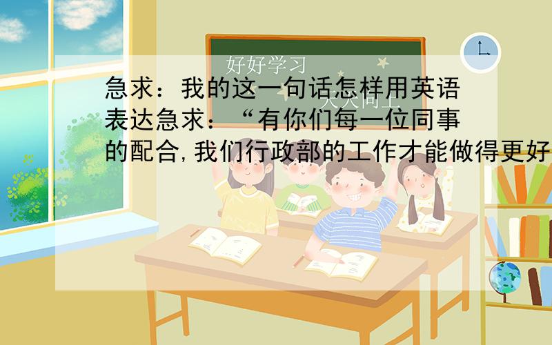 急求：我的这一句话怎样用英语表达急求：“有你们每一位同事的配合,我们行政部的工作才能做得更好”这句话英语怎么写呢?