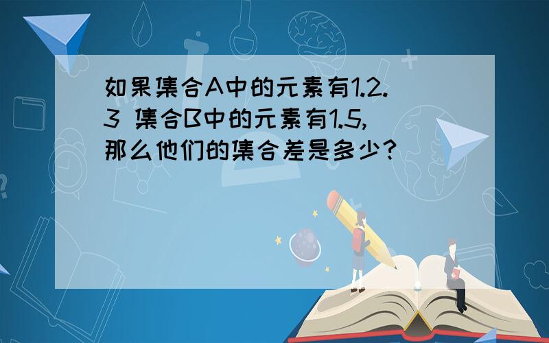 如果集合A中的元素有1.2.3 集合B中的元素有1.5,那么他们的集合差是多少?