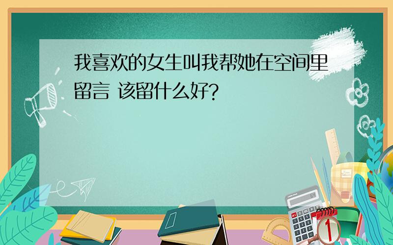 我喜欢的女生叫我帮她在空间里留言 该留什么好?