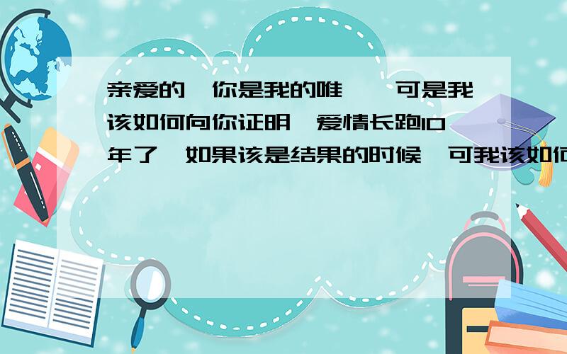 亲爱的,你是我的唯一,可是我该如何向你证明,爱情长跑10年了,如果该是结果的时候,可我该如何证明给你看,你是我今生今世的唯一?这些年我们一起走南闯北,多少心酸路,如今,该是我们定下来