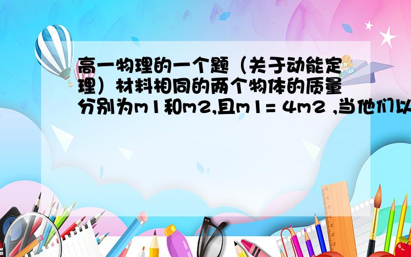 高一物理的一个题（关于动能定理）材料相同的两个物体的质量分别为m1和m2,且m1= 4m2 ,当他们以相同的初动能在水平面上滑行,他们的滑行距离之比 L1:L2和滑行时间之比 t1:t2分别是多少?（两物