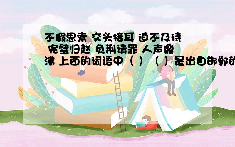 不假思索 交头接耳 迫不及待 完璧归赵 负荆请罪 人声鼎沸 上面的词语中（ ）（ ）是出自邯郸的成语故事,在写出2个这样的成语（ ）（ ）.