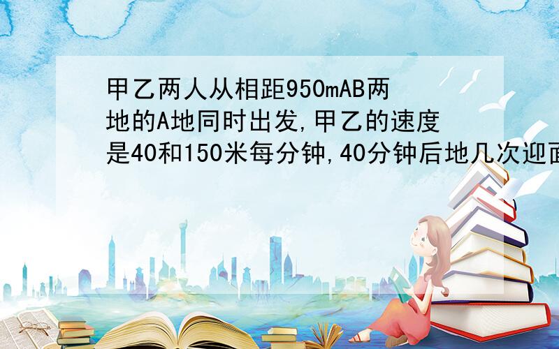 甲乙两人从相距950mAB两地的A地同时出发,甲乙的速度是40和150米每分钟,40分钟后地几次迎面相遇距B地好远