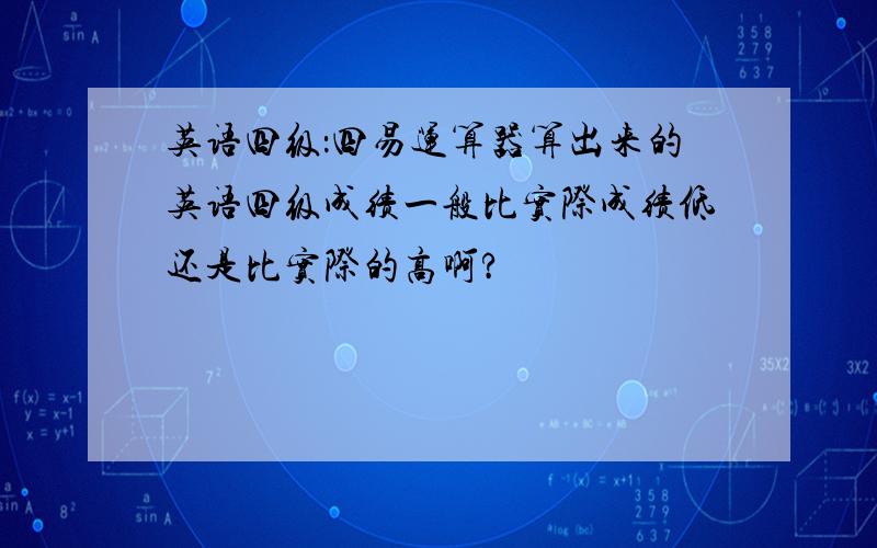 英语四级：四易运算器算出来的英语四级成绩一般比实际成绩低还是比实际的高啊?