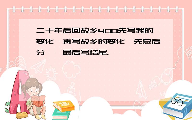 二十年后回故乡400先写我的变化,再写故乡的变化｛先总后分｝,最后写结尾.