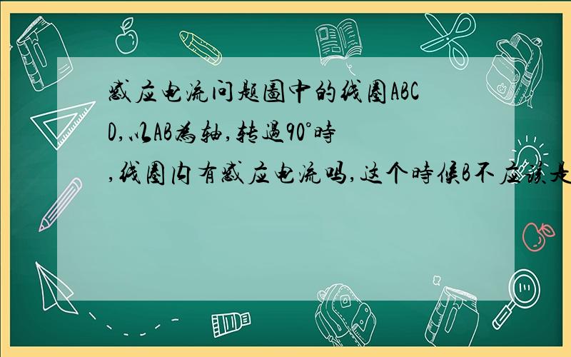 感应电流问题图中的线圈ABCD,以AB为轴,转过90°时,线圈内有感应电流吗,这个时候B不应该是0吗,根据blv应该没有吧,可是,dc那段不是在切割磁感线吗,那dc段应该就是电池,而线圈是闭合的,那应该