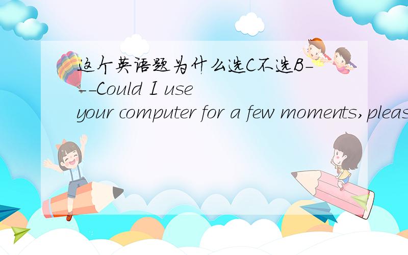 这个英语题为什么选C不选B---Could I use your computer for a few moments,please?---( ).I'm not using it myself.A Come onB It dependsC Go aheadD That's great我把最后的那句理解为“我现在不是自己在用（可能别人在用,所