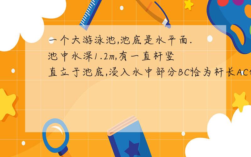 一个大游泳池,池底是水平面.池中水深1.2m,有一直杆竖直立于池底,浸入水中部分BC恰为杆长AC的一半.太阳光与水平方向成37°角射在水平面上,如下图所示,测得杆在池底影长是2.5m邱水的折射率?(