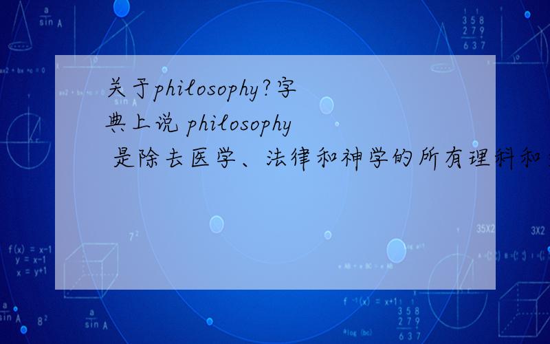 关于philosophy?字典上说 philosophy 是除去医学、法律和神学的所有理科和文学艺术的课程.为什么医学,法律,和神学会被排除在外?如果医学不算,如果神学不算,那东方的佛学算不算?