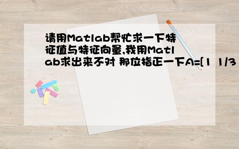 请用Matlab帮忙求一下特征值与特征向量,我用Matlab求出来不对 那位指正一下A=[1 1/3 1/5 1/7 1/7 1/7 3 1/5;3 1 1/3 1/7 1/7 1/5 5 1/3;5 3 1 1/3 1/3 1/3 6 1;7 7 3 1 1 2 7 2;7 7 3 1 1 2 7 2;7 5 3 1/2 1/2 1 6 2;1/3 1/5 1/6 1/7 1/7 1