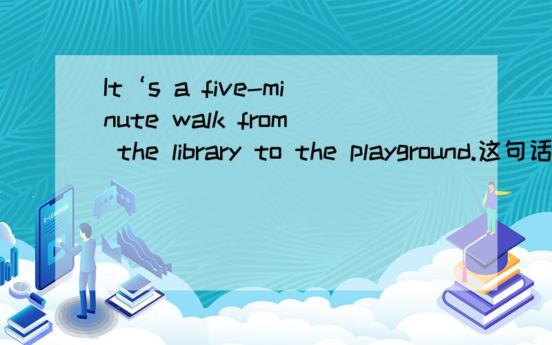 It‘s a five-minute walk from the library to the playground.这句话也可以说成It‘s five minutes’ ..