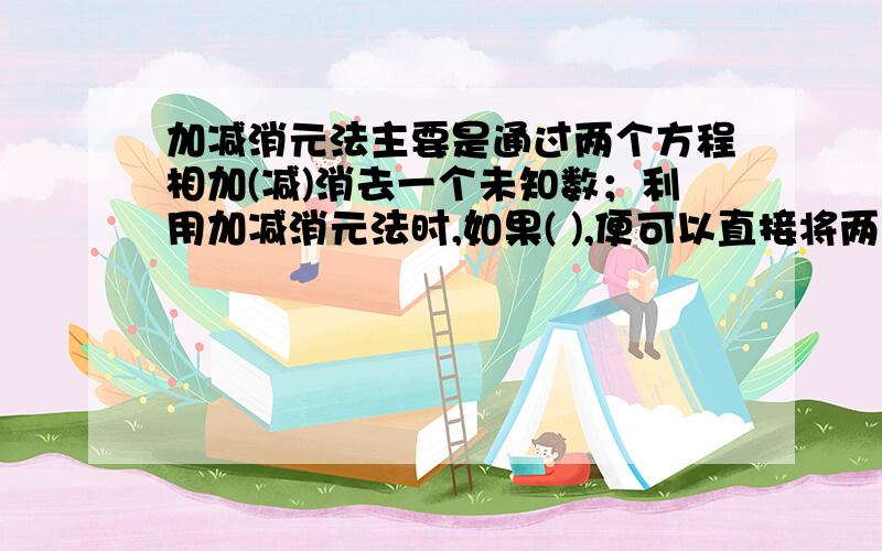 加减消元法主要是通过两个方程相加(减)消去一个未知数；利用加减消元法时,如果( ),便可以直接将两个方程相加减,达到消元的目的．