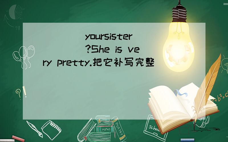 ____yoursister____?She is very pretty.把它补写完整