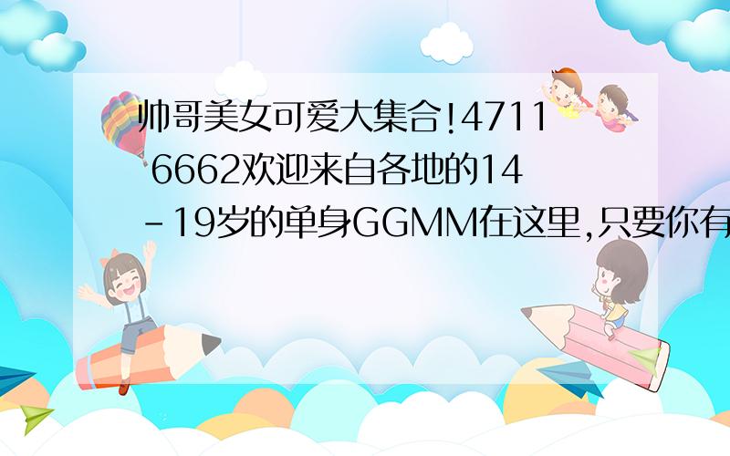 帅哥美女可爱大集合!4711 6662欢迎来自各地的14-19岁的单身GGMM在这里,只要你有心,就能够遇到你心目中的另一半哦~快来 ++++入吧~