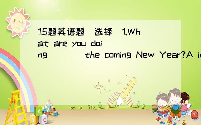 15题英语题[选择]1.What are you doing____the coming New Year?A in B on C with D for2.Your body temperature is 39℃You____A have a cold B have a headache C have a fever3.I'm____for vacation with my friends this weekend.A go sightseeing B going s