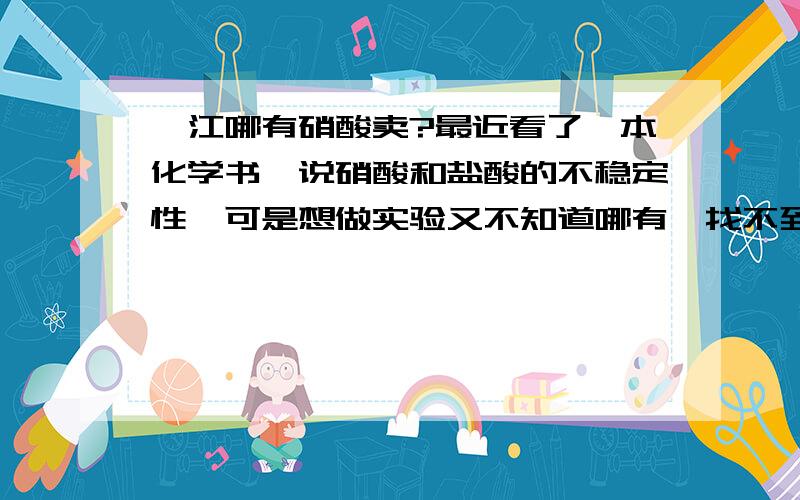 湛江哪有硝酸卖?最近看了一本化学书,说硝酸和盐酸的不稳定性,可是想做实验又不知道哪有,找不到哪有卖,急刹我也?