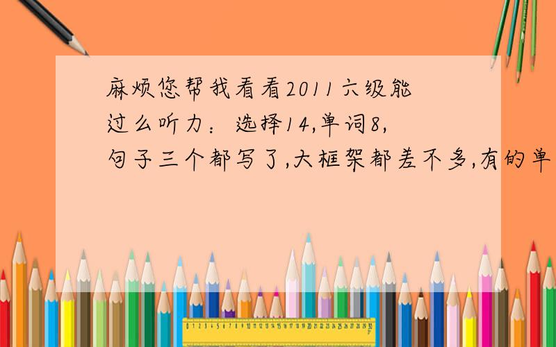 麻烦您帮我看看2011六级能过么听力：选择14,单词8,句子三个都写了,大框架都差不多,有的单词没写全阅读：快速5,深度填空3,选择4完型：12翻译：都写出来了,我觉得大概意思都对了,但不知道