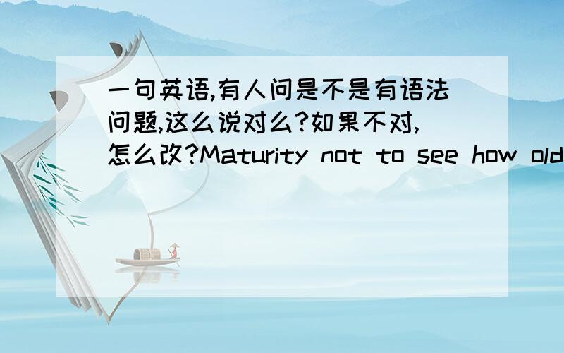 一句英语,有人问是不是有语法问题,这么说对么?如果不对,怎么改?Maturity not to see how old you,but your shoulders strong enough to see multiple responsibilities.成熟不是看你的年龄有多大,而是看你的肩膀能挑