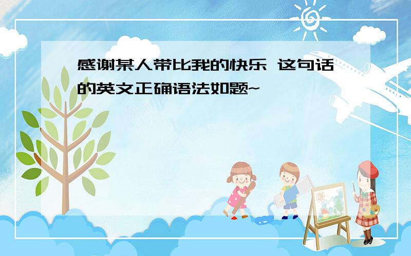 感谢某人带比我的快乐 这句话的英文正确语法如题~