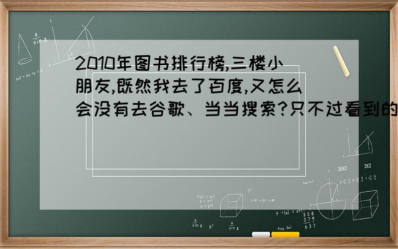 2010年图书排行榜,三楼小朋友,既然我去了百度,又怎么会没有去谷歌、当当搜索?只不过看到的都太＊.你给的答案,只是北京一个季度的.你没有找到权威的并不等于没有,网上的评价只不过是个