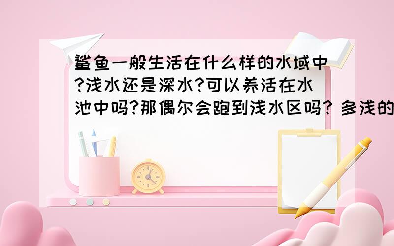 鲨鱼一般生活在什么样的水域中?浅水还是深水?可以养活在水池中吗?那偶尔会跑到浅水区吗？多浅的水它会上去，如果像海滨别墅面临的那种浅水，会游过去伤害人吗？