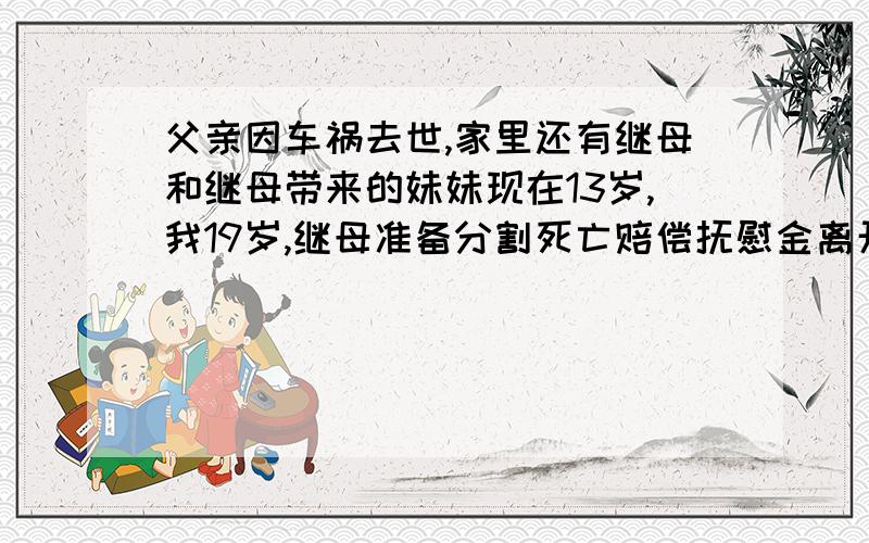 父亲因车祸去世,家里还有继母和继母带来的妹妹现在13岁,我19岁,继母准备分割死亡赔偿抚慰金离开,怎么