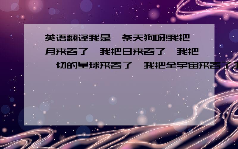 英语翻译我是一条天狗呀!我把月来吞了,我把日来吞了,我把一切的星球来吞了,我把全宇宙来吞了.我便是我了!我是月底光,我是日底光,我是一切星球底光,我是 X 光线底光,我是全宇宙底 Energy