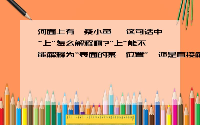 河面上有一条小鱼 ,这句话中“上”怎么解释啊?“上”能不能解释为“表面的某一位置”,还是直接解释为“某一位置”呢?