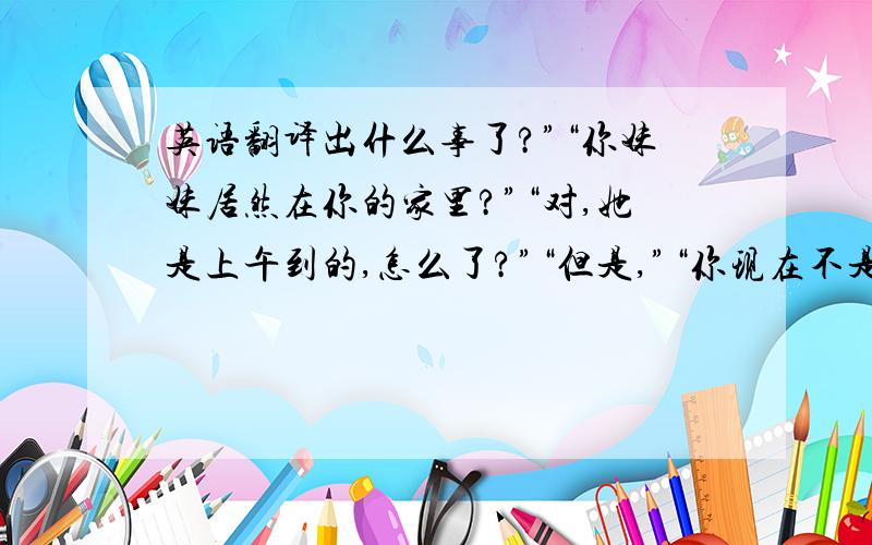 英语翻译出什么事了?”“你妹妹居然在你的家里?”“对,她是上午到的,怎么了?”“但是,”“你现在不是也知道了吗?”“但是你之前答应过我不打算让你妹妹来的,可是现在你妹妹就在你的