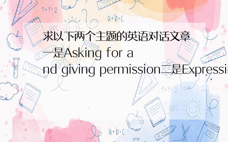 求以下两个主题的英语对话文章一是Asking for and giving permission二是Expressing satisfaction or dissatisfaction每篇两分钟左右,急,谢谢.