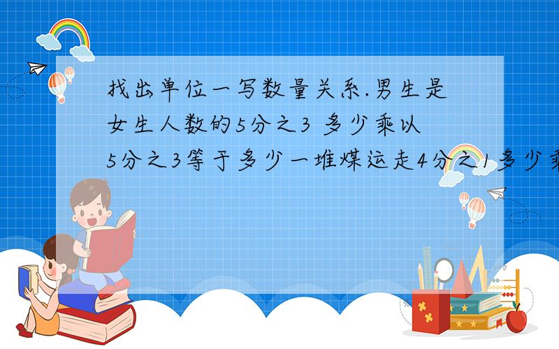 找出单位一写数量关系.男生是女生人数的5分之3 多少乘以5分之3等于多少一堆煤运走4分之1多少乘以4分之1等于多少写关系式找单位一答案