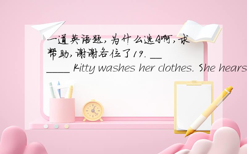 一道英语题,为什么选A啊,求帮助,谢谢各位了19. ______ Kitty washes her clothes. She hears the sad story.        A. When     B. And    C. Because    D. So