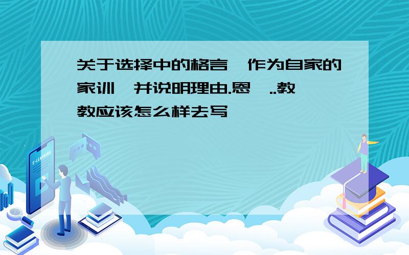 关于选择中的格言,作为自家的家训,并说明理由.恩,..教教应该怎么样去写