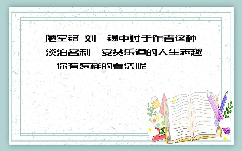 陋室铭 刘禹锡中对于作者这种淡泊名利,安贫乐道的人生志趣,你有怎样的看法呢