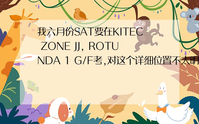 我六月份SAT要在KITEC ZONE JJ, ROTUNDA 1 G/F考,对这个详细位置不太明白这个JJ我知道是叫J区,可是J去在哪,我在中心的网站上也看不见有分ABCDEF区的,求解答,另外我到时候怎么找我的考位?