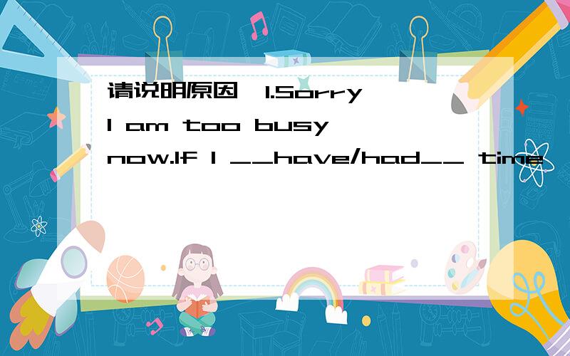 请说明原因,1.Sorry,I am too busy now.If I __have/had__ time,I would certainly go for an outing with you.2.Food supplies in the flood-stricken area _______.We must act immediately before there ' s none left.A.have run out B.are running out C.have