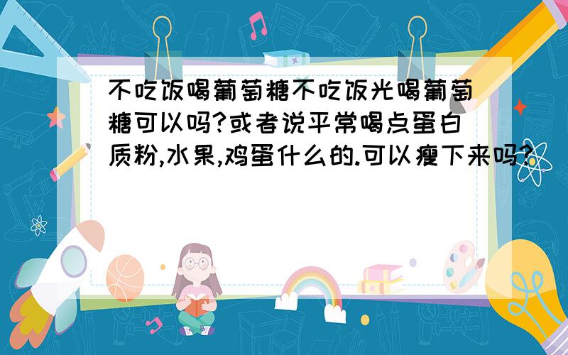 不吃饭喝葡萄糖不吃饭光喝葡萄糖可以吗?或者说平常喝点蛋白质粉,水果,鸡蛋什么的.可以瘦下来吗?