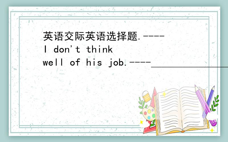 英语交际英语选择题.----I don't think well of his job.----＿＿＿＿＿＿＿＿＿＿＿＿.Had he made good preparation,it could bu better.A .NO,it couldn't be worse.B No,i can't agree more.