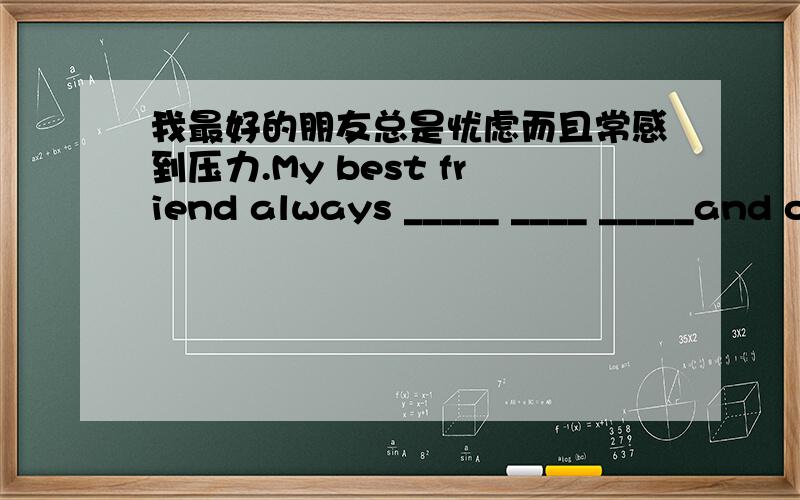 我最好的朋友总是忧虑而且常感到压力.My best friend always _____ ____ _____and often_______.