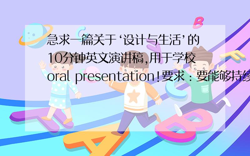 急求一篇关于‘设计与生活’的10分钟英文演讲稿,用于学校oral presentation!要求：要能够持续演讲大约10分钟的篇幅 2.语法用词,正确,语句相对不要太刻板 3.条理清楚,分层递进,结尾别太突兀~雅