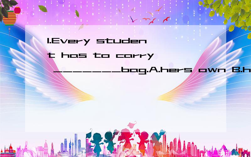 1.Every student has to carry _______bag.A.hers own B.his own C.thier own's D.one's2.I'm proud of my motherland and she is proud of ______.A.her B.hers3.I like traveling from one place to ______ to enjoy the beautiful scenery of our country.A.other B.