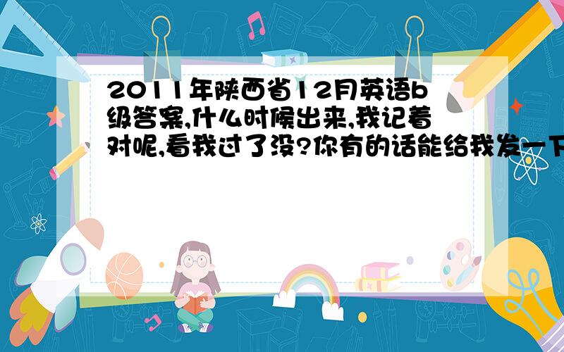 2011年陕西省12月英语b级答案,什么时候出来,我记着对呢,看我过了没?你有的话能给我发一下吗?