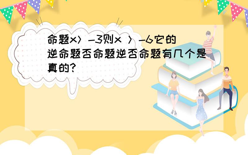 命题x＞-3则x ＞-6它的逆命题否命题逆否命题有几个是真的?