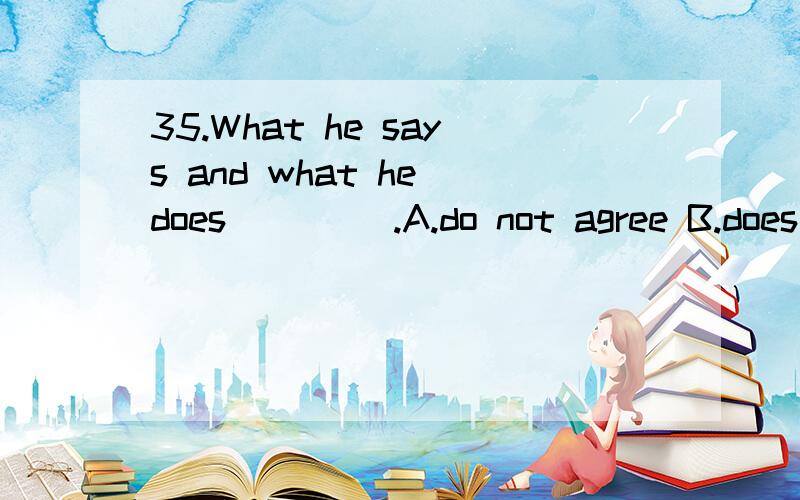 35.What he says and what he does ____.A.do not agree B.does not agree C.don't agree with D.not agree