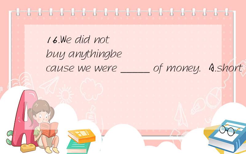 16.We did not buy anythingbecause we were _____ of money.  A.short    B.insufficient   C.inadequate   D.lack17.All the medicine I tookhad no _______ on me.    A.influences    B.effect     C.impacts    D.functions18.His intelligence andexperience will