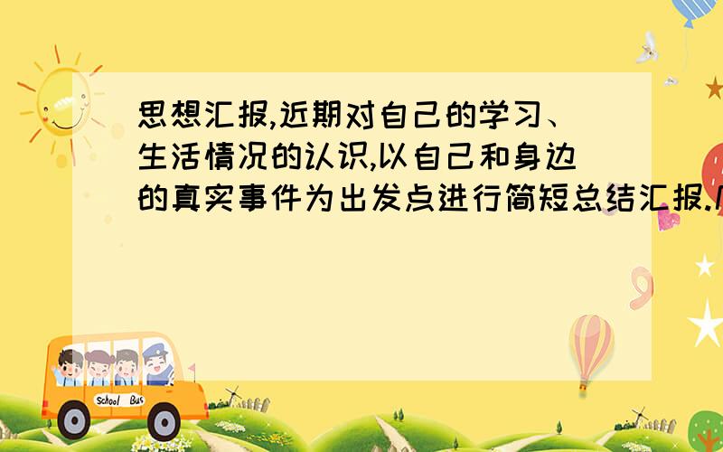 思想汇报,近期对自己的学习、生活情况的认识,以自己和身边的真实事件为出发点进行简短总结汇报.几十字就可以了.