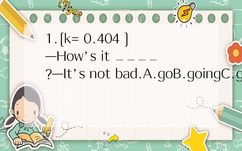 1.[k= 0.404 ] —How’s it ____?—It’s not bad.A.goB.goingC.goesD.is2.[k= 1.0 ] --- How many students are there in the classroom?--- _____.A.No one B.NoneC.Nothing D.Nobody3.[k= 0.0 ] _____ is kind _____ you to do so.A.It; ofB.It; for C.This; ofD